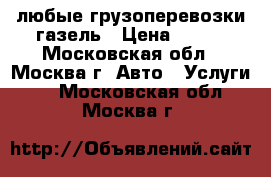 любые грузоперевозки газель › Цена ­ 100 - Московская обл., Москва г. Авто » Услуги   . Московская обл.,Москва г.